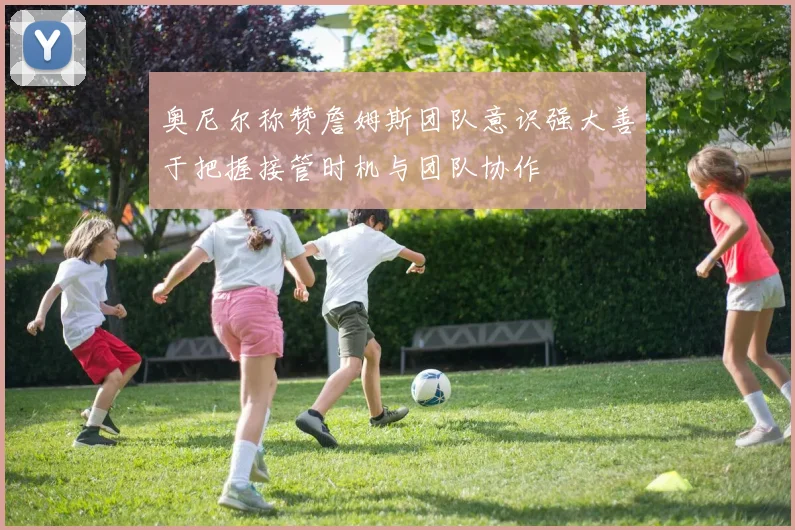 奥尼尔称赞詹姆斯团队意识强大善于把握接管时机与团队协作