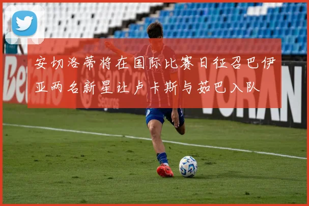 安切洛蒂将在国际比赛日征召巴伊亚两名新星让卢卡斯与茹巴入队