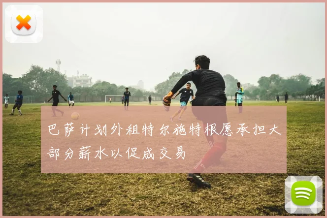 巴萨计划外租特尔施特根愿承担大部分薪水以促成交易