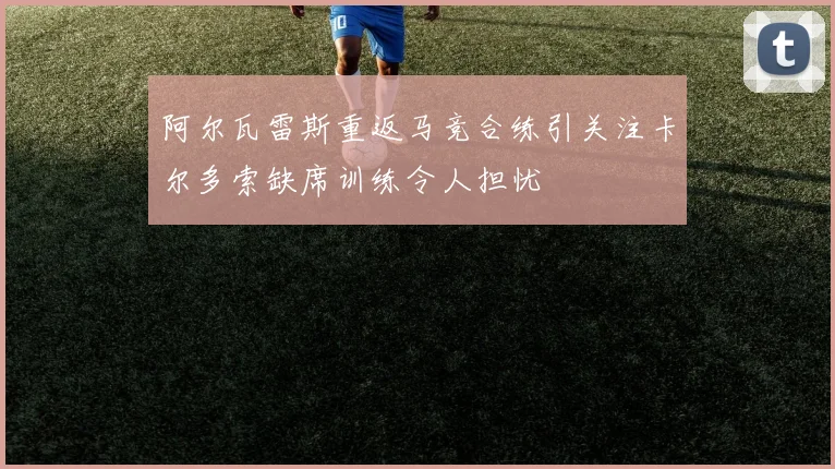 阿尔瓦雷斯重返马竞合练引关注卡尔多索缺席训练令人担忧