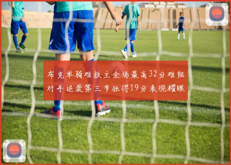 布克单骑难救主全场最高32分难阻对手逆袭第三节独得19分表现耀眼