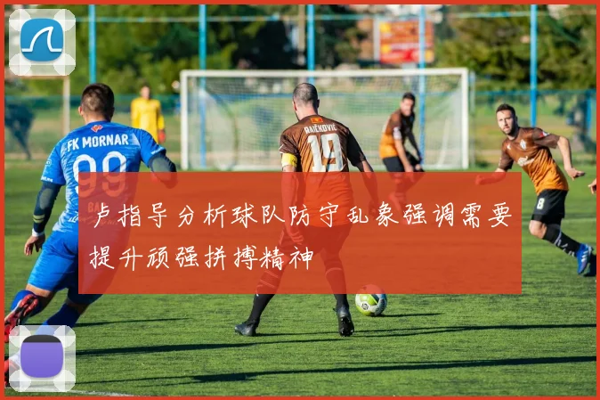卢指导分析球队防守乱象强调需要提升顽强拼搏精神