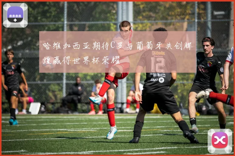 哈维加西亚期待C罗与葡萄牙共创辉煌赢得世界杯荣耀