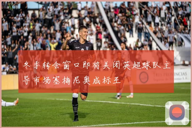 冬季转会窗口即将关闭英超球队主导市场塞梅尼奥成标王