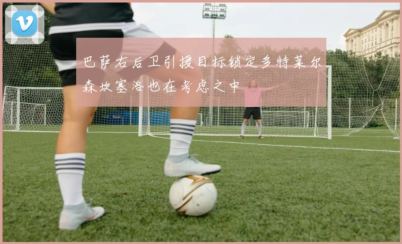 巴萨右后卫引援目标锁定多特莱尔森坎塞洛也在考虑之中