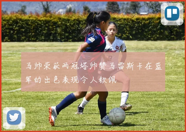 马帅荣获两冠塔帅赞马雷斯卡在蓝军的出色表现令人钦佩