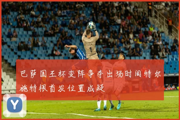 巴萨国王杯变阵争夺出场时间特尔施特根首发位置成疑