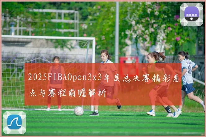 2025FIBAOpen3x3年度总决赛精彩看点与赛程前瞻解析