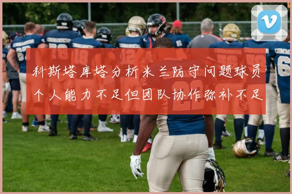 科斯塔库塔分析米兰防守问题球员个人能力不足但团队协作弥补不足之处