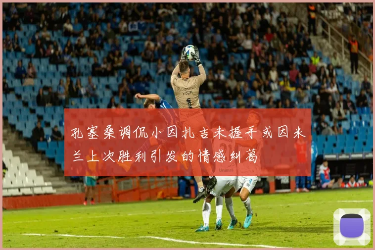 孔塞桑调侃小因扎吉未握手或因米兰上次胜利引发的情感纠葛