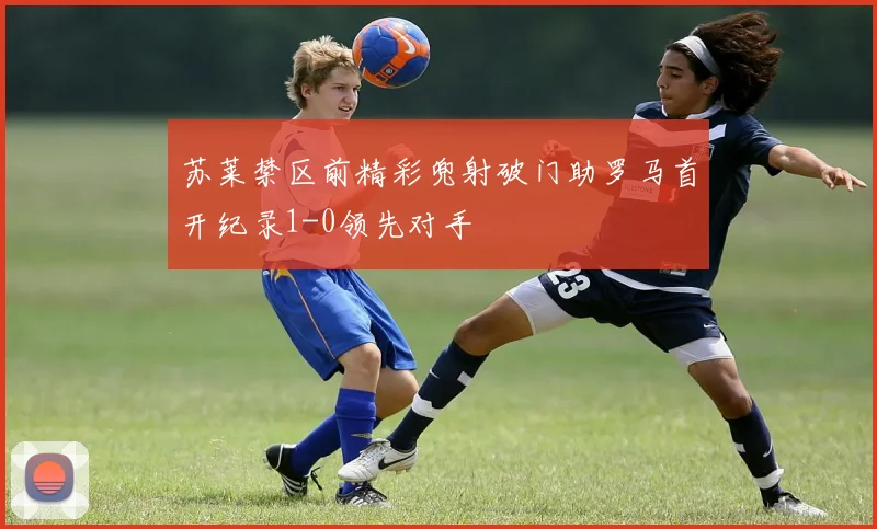 苏莱禁区前精彩兜射破门助罗马首开纪录1-0领先对手