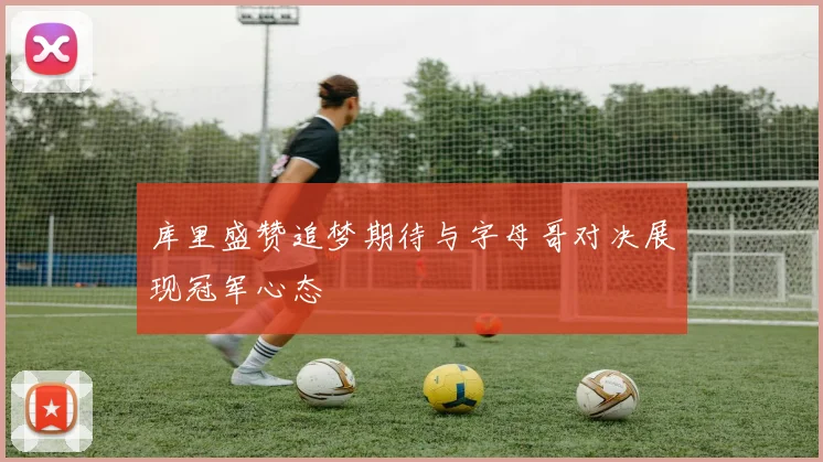 库里盛赞追梦期待与字母哥对决展现冠军心态