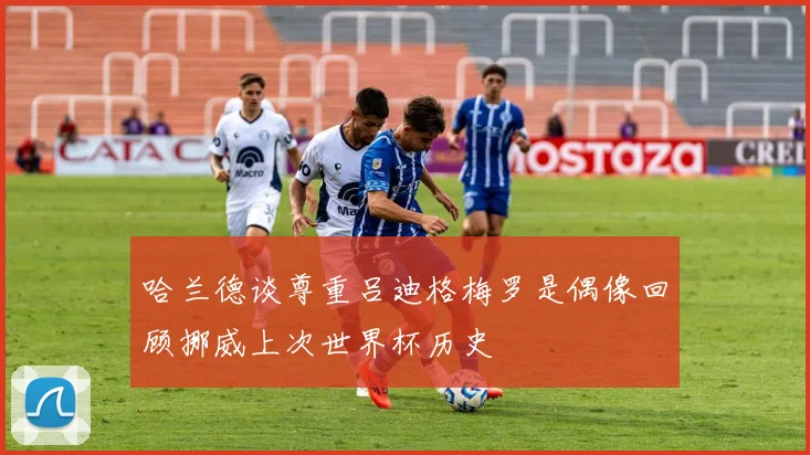 哈兰德谈尊重吕迪格梅罗是偶像回顾挪威上次世界杯历史