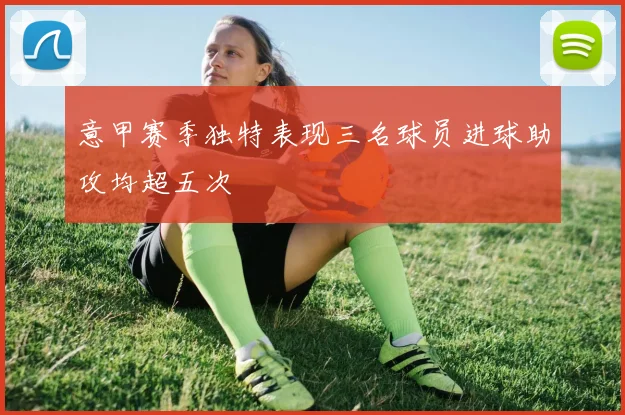 意甲赛季独特表现三名球员进球助攻均超五次