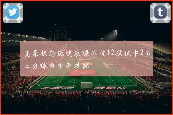 克莱状态低迷表现不佳12投仅中2分三分球命中率堪忧