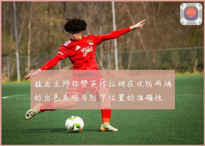 猛龙主帅称赞英格拉姆在攻防两端的出色表现与防守位置的准确性