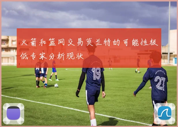 火箭和篮网交易莫兰特的可能性极低专家分析现状