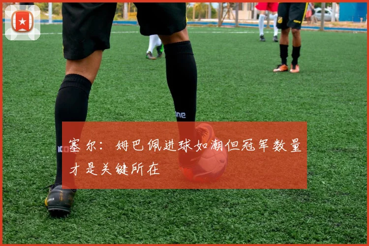 塞尔：姆巴佩进球如潮但冠军数量才是关键所在