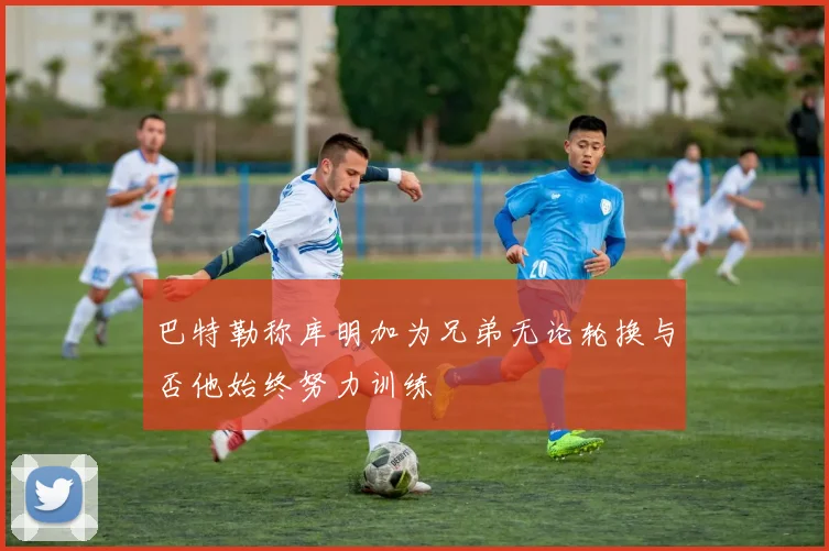 巴特勒称库明加为兄弟无论轮换与否他始终努力训练