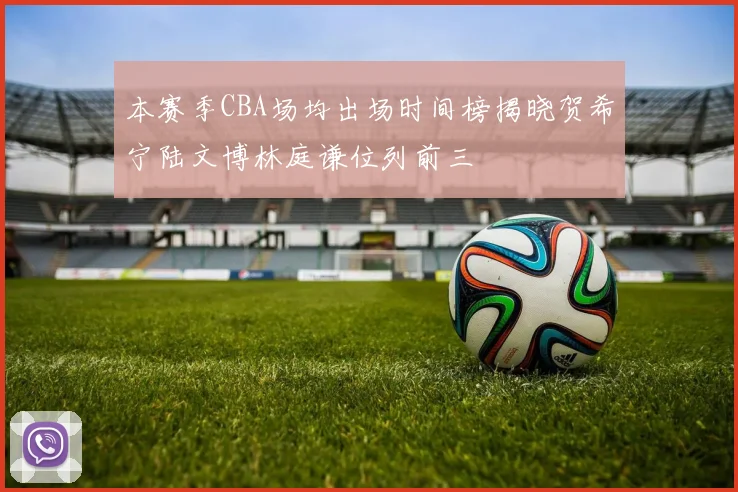 本赛季CBA场均出场时间榜揭晓贺希宁陆文博林庭谦位列前三