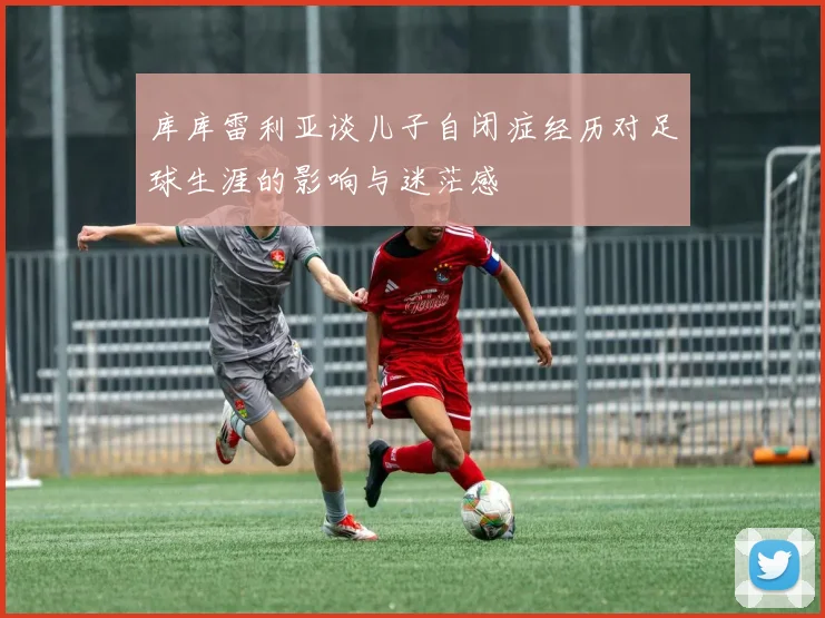 库库雷利亚谈儿子自闭症经历对足球生涯的影响与迷茫感