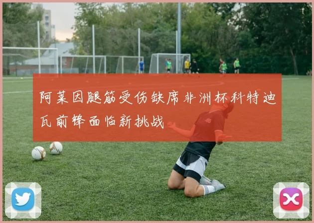 阿莱因腿筋受伤缺席非洲杯科特迪瓦前锋面临新挑战