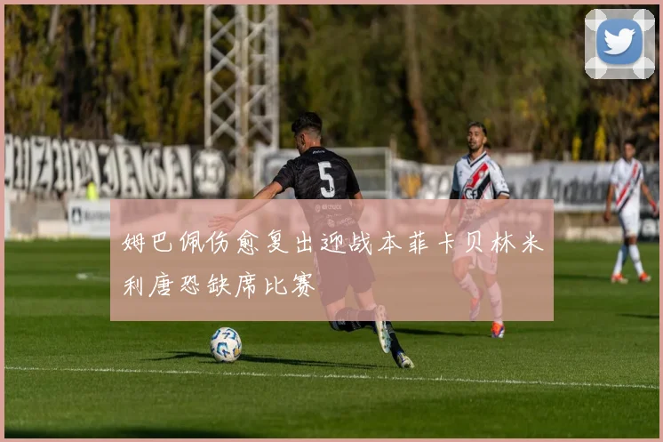 姆巴佩伤愈复出迎战本菲卡贝林米利唐恐缺席比赛