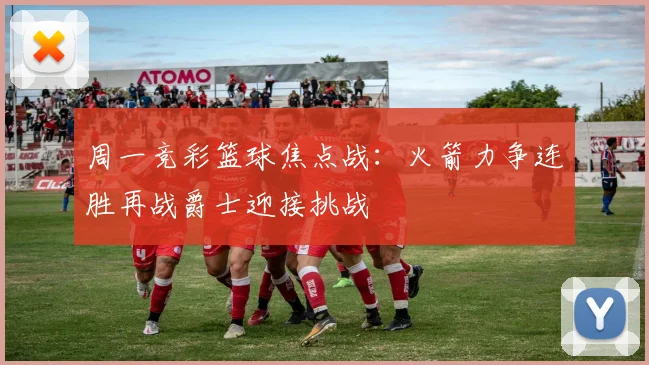周一竞彩篮球焦点战：火箭力争连胜再战爵士迎接挑战