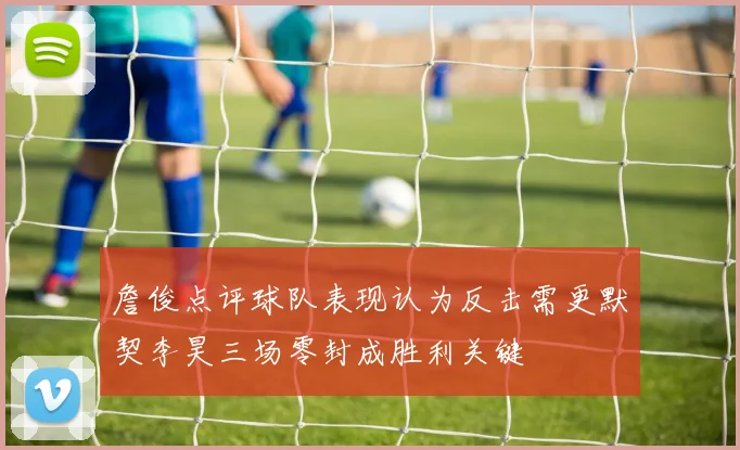 詹俊点评球队表现认为反击需更默契李昊三场零封成胜利关键