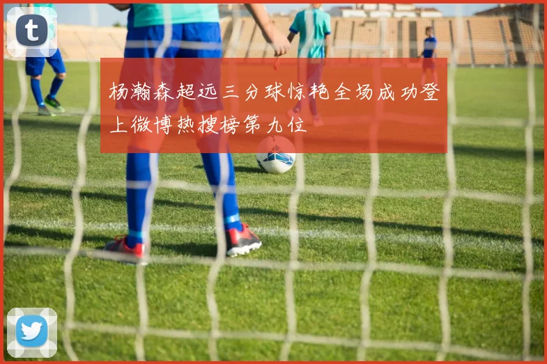 杨瀚森超远三分球惊艳全场成功登上微博热搜榜第九位