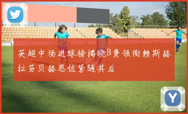 英超中场进球榜揭晓B费领衔赖斯赫拉芬贝赫恩佐紧随其后