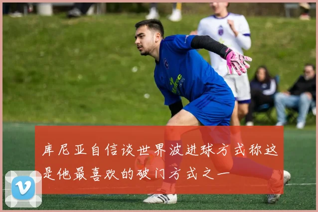 库尼亚自信谈世界波进球方式称这是他最喜欢的破门方式之一