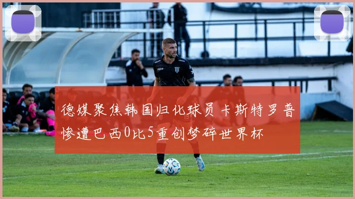 德媒聚焦韩国归化球员卡斯特罗普惨遭巴西0比5重创梦碎世界杯
